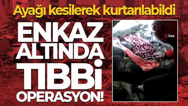 Enkaz altında tıbbi operasyon! Ayağı kesilerek kurtarılabildi