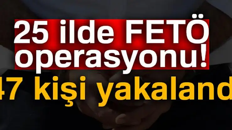 25 ilde FETÖ operasyonu: 47 kişi yakalandı