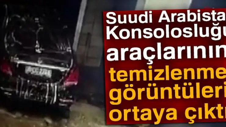Suudi Arabistan Konsolosluğu araçlarının temizlenme görüntüleri ortaya çıktı