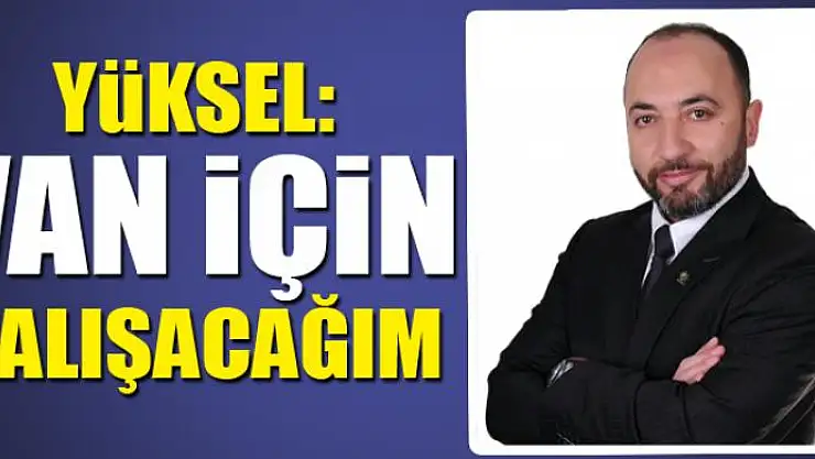 YÜKSEL: VAN İÇİN ÇALIŞACAĞIM