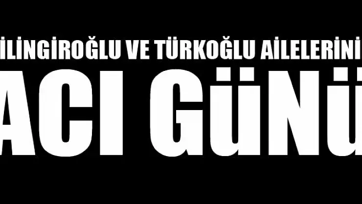 ÇİLİNGİROĞLU VE TÜRKOĞLU AİLELERİNİN ACI GÜNÜ