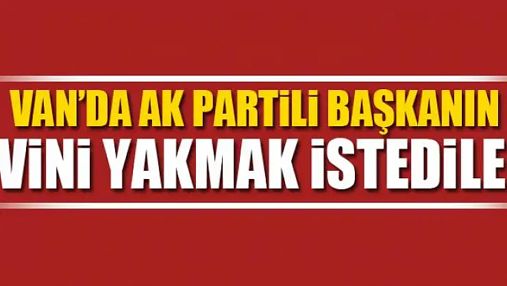 Van'da AK Partili başkanın evini yakmak istediler