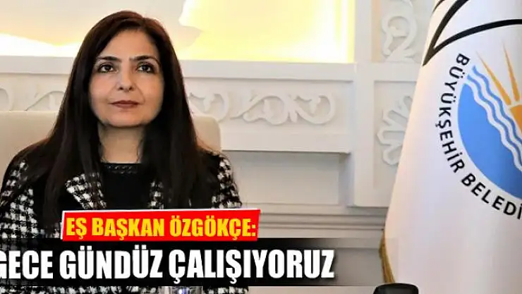 EŞBAŞKAN ÖZGÖKÇE: ÇALIŞMALARIMIZ GECE GÜNDÜZ SÜRÜYOR