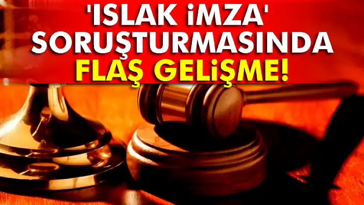 'Islak İmza' soruşturmasında flaş gelişme