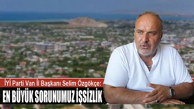 İYİ PARTİ VAN İL BAŞKANI SELİM ÖZGÖKÇE: EN BÜYÜK SORUNUMUZ İŞSİZLİK