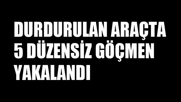 Durdurulan araçta 5 düzensiz göçmen yakalandı
