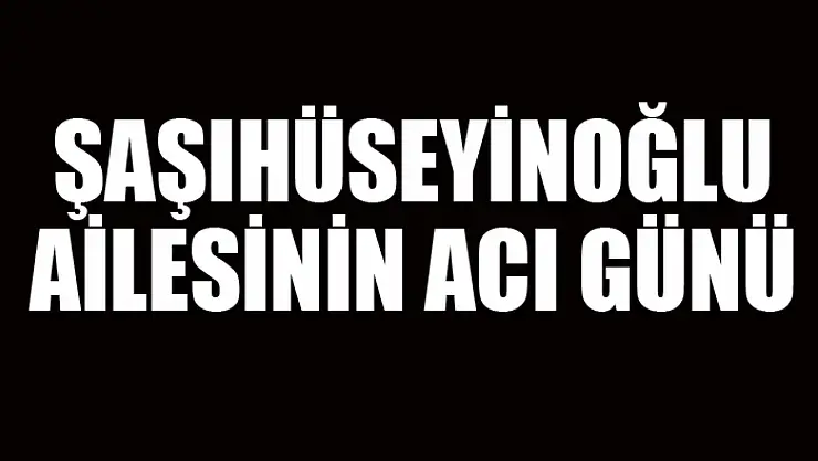 Şaşıhüseyinoğlu ailesinin acı günü