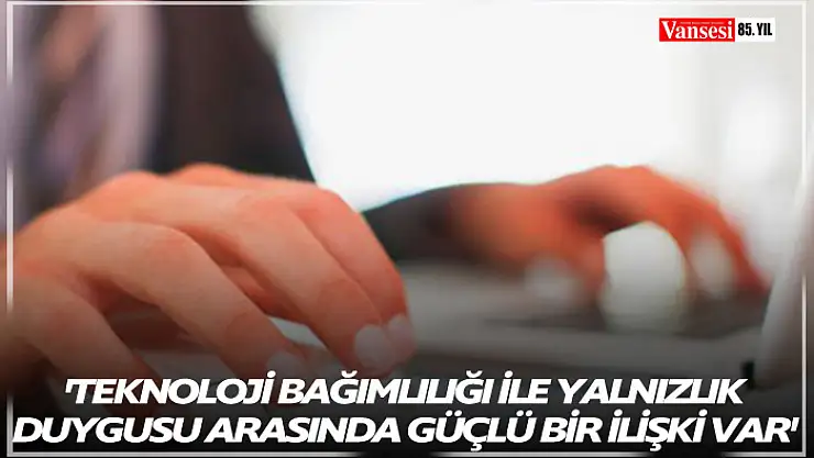 'Teknoloji bağımlılığı ile yalnızlık duygusu arasında güçlü bir ilişki var'