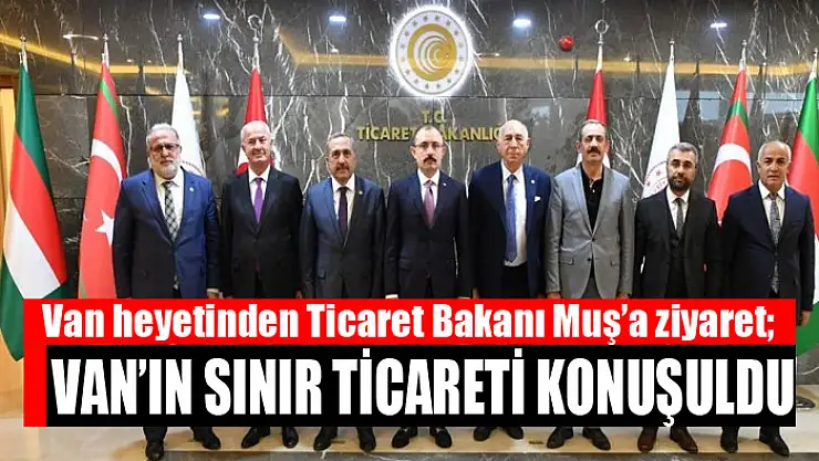 Van heyetinden Ticaret Bakanı Muş'a ziyaret Van'ın sınır ticareti konuşuldu