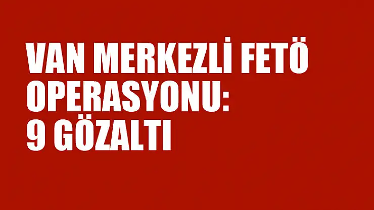VAN MERKEZLİ FETÖ OPERASYONU: 9 GÖZALTI