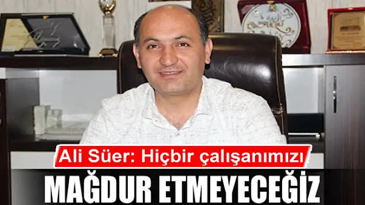 Ali Süer: 'Hiçbir çalışanımızı mağdur etmeyeceğiz'